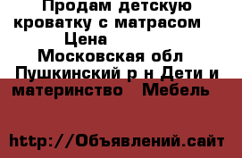 Продам детскую кроватку с матрасом  › Цена ­ 3 000 - Московская обл., Пушкинский р-н Дети и материнство » Мебель   